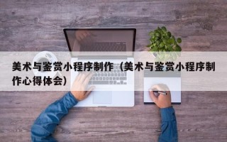 大连美术与鉴赏小程序制作（美术与鉴赏小程序制作心得体会）